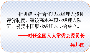圆角矩形: 推进建立社会化职业经理人资质评价制度，建设高水平职业经理人队伍，祝贺中国职业经理人协会成立。
——时任全国人大常委会委员长
吴邦国

